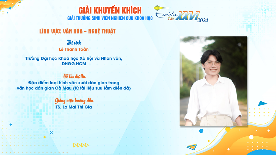 Đề tài “Đặc điểm loại hình văn xuôi dân gian trong văn học dân gian Cà Mau (từ tài liệu sưu tầm điền dã)” cũng là đề tài khóa luận tốt nghiệp của Toàn. Trước đó, đề tài này cũng lọt top đề tài đạt giải Khuyến khích - Giải thưởng Sinh viên nghiên cứu khoa học - Euréka lần thứ 26 năm 2024. giai-eureka-1.png