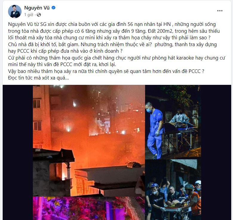 Nam ca sĩ Nguyên Vũ xót xa: “Nguyên Vũ từ Sài Gòn xin được chia buồn với các gia đình 56 nạn nhân tại Hà Nội, những người sống trong tòa nhà được cấp phép có 6 tầng nhưng xây đến 9 tầng. Đất 200m2, trong hẻm sâu thiếu lối thoát mà xây tòa nhà chung cư mini khi xảy ra thảm họa cháy như vậy thì phải làm sao? Chủ nhà đã bị khởi tố, bắt giam. Nhưng trách nhiệm thuộc về ai? Phường, thanh tra xây dựng hay PCCC khi cấp phép đưa nhà vào ở kinh doanh...”. Nam ca sĩ Nguyên Vũ xót xa: “Nguyên Vũ từ Sài Gòn xin được chia buồn với các gia đình 56 nạn nhân tại Hà Nội, những người sống trong tòa nhà được cấp phép có 6 tầng nhưng xây đến 9 tầng. Đất 200m2, trong hẻm sâu thiếu lối thoát mà xây tòa nhà chung cư mini khi xảy ra thảm họa cháy như vậy thì phải làm sao? Chủ nhà đã bị khởi tố, bắt giam. Nhưng trách nhiệm thuộc về ai? Phường, thanh tra xây dựng hay PCCC khi cấp phép đưa nhà vào ở kinh doanh...”.
