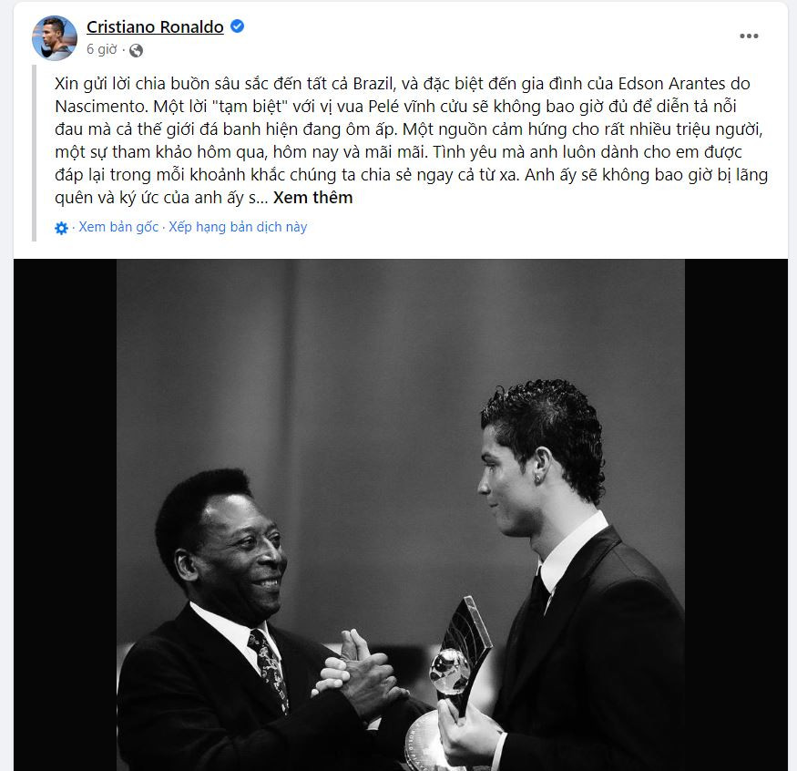 Cầu thủ Ronaldo viết: "ông là nguồn cảm hứng cho rất nhiều triệu người, một tài liệu tham khảo ngày hôm qua, hôm nay và mãi mãi. Tình yêu mà ông luôn thể hiện với tôi đã được đáp lại trong mọi khoảnh khắc chúng ta chia sẻ, dù ở khoảng cách xa. Ông sẽ không bao giờ bị lãng quên và ký ức về ông sẽ sống mãi trong lòng mỗi người, những người yêu bóng đá. Hãy yên nghỉ, Vua Pelé". Cầu thủ Ronaldo viết: "ông là nguồn cảm hứng cho rất nhiều triệu người, một tài liệu tham khảo ngày hôm qua, hôm nay và mãi mãi. Tình yêu mà ông luôn thể hiện với tôi đã được đáp lại trong mọi khoảnh khắc chúng ta chia sẻ, dù ở khoảng cách xa. Ông sẽ không bao giờ bị lãng quên và ký ức về ông sẽ sống mãi trong lòng mỗi người, những người yêu bóng đá. Hãy yên nghỉ, Vua Pelé".