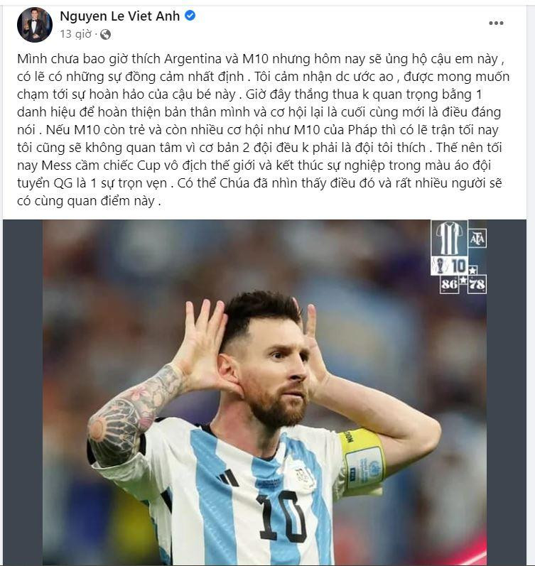 Diễn viên Việt Anh viết: Mình chưa bao giờ thích Argentina và M10 nhưng hôm nay sẽ ủng hộ cậu em này, có lẽ có những sự đồng cảm nhất định. Tôi cảm nhận được ước ao, được mong muốn chạm tới sự hoàn hảo của cậu. Giờ đây thắng thua không quan trọng bằng 1 danh hiệu để hoàn thiện bản thân mình và cơ hội lại là cuối cùng mới là điều đáng nói. Nếu M10 còn trẻ và còn nhiều cơ hội như M10 của Pháp thì có lẽ trận tối nay tôi cũng sẽ không quan tâm vì cơ bản 2 đội đều không phải là đội tôi thích. Thế nên tối nay Messi cầm chiếc Cup vô địch thế giới và kết thúc sự nghiệp trong màu áo đội tuyển quốc gia là 1 sự trọn vẹn. Có thể Chúa đã nhìn thấy điều đó và rất nhiều người sẽ có cùng quan điểm này. Diễn viên Việt Anh viết: Mình chưa bao giờ thích Argentina và M10 nhưng hôm nay sẽ ủng hộ cậu em này, có lẽ có những sự đồng cảm nhất định. Tôi cảm nhận được ước ao, được mong muốn chạm tới sự hoàn hảo của cậu. Giờ đây thắng thua không quan trọng bằng 1 danh hiệu để hoàn thiện bản thân mình và cơ hội lại là cuối cùng mới là điều đáng nói. Nếu M10 còn trẻ và còn nhiều cơ hội như M10 của Pháp thì có lẽ trận tối nay tôi cũng sẽ không quan tâm vì cơ bản 2 đội đều không phải là đội tôi thích. Thế nên tối nay Messi cầm chiếc Cup vô địch thế giới và kết thúc sự nghiệp trong màu áo đội tuyển quốc gia là 1 sự trọn vẹn. Có thể Chúa đã nhìn thấy điều đó và rất nhiều người sẽ có cùng quan điểm này.
