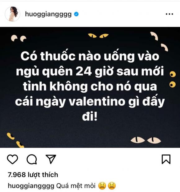 Mới đây, Hương Giang đã đăng tải dòng trạng thái buồn bã và mong mọi người giúp cô tìm loại thuốc giúp ngủ quên để trải qua ngày đặc biệt này. Theo đó, cô nàng viết: "Có thuốc nào uống vào ngủ quên 24 giờ sau mới tỉnh không, cho nó qua cái ngày Valentino gì đấy đi". Chưa dừng lại ở đó, Hương Giang còn đính kèm dòng caption đầy chán nản: "Quá mệt mỏi". Mới đây, Hương Giang đã đăng tải dòng trạng thái buồn bã và mong mọi người giúp cô tìm loại thuốc giúp ngủ quên để trải qua ngày đặc biệt này. Theo đó, cô nàng viết: "Có thuốc nào uống vào ngủ quên 24 giờ sau mới tỉnh không, cho nó qua cái ngày Valentino gì đấy đi". Chưa dừng lại ở đó, Hương Giang còn đính kèm dòng caption đầy chán nản: "Quá mệt mỏi".