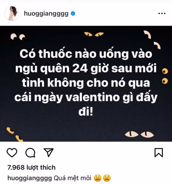 Mới đây, Hương Giang đã đăng tải dòng trạng thái buồn bã và mong mọi người giúp cô tìm loại thuốc giúp ngủ quên để trải qua ngày đặc biệt này. Theo đó, cô nàng viết: "Có thuốc nào uống vào ngủ quên 24 giờ sau mới tỉnh không, cho nó qua cái ngày Valentino gì đấy đi". Chưa dừng lại ở đó, Hương Giang còn đính kèm dòng caption đầy chán nản: "Quá mệt mỏi".